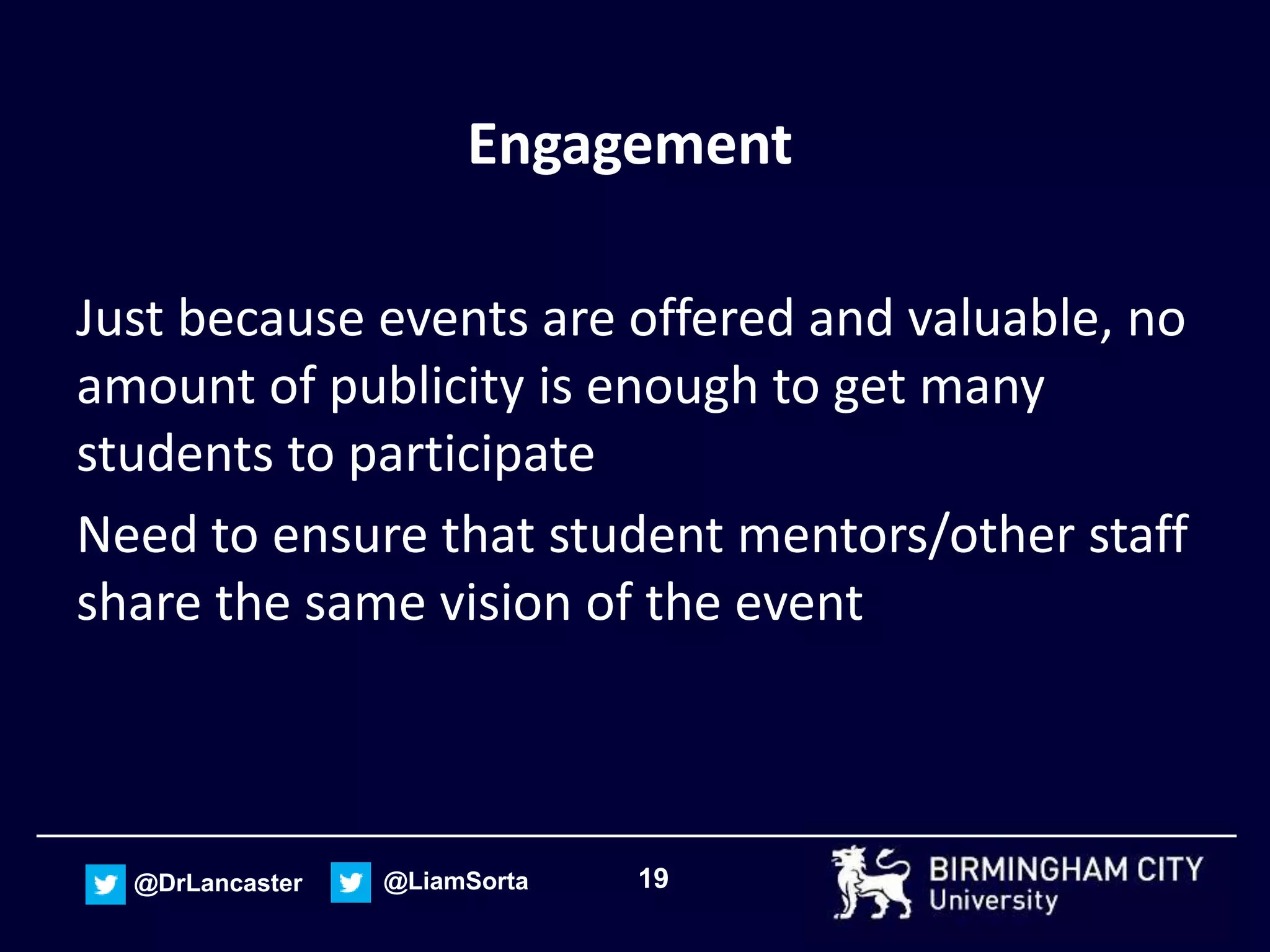 19@DrLancaster @LiamSorta
Engagement
Just because events are offered and valuable, no
amount of publicity is enough to get many
students to participate
Need to ensure that student mentors/other staff
share the same vision of the event
 