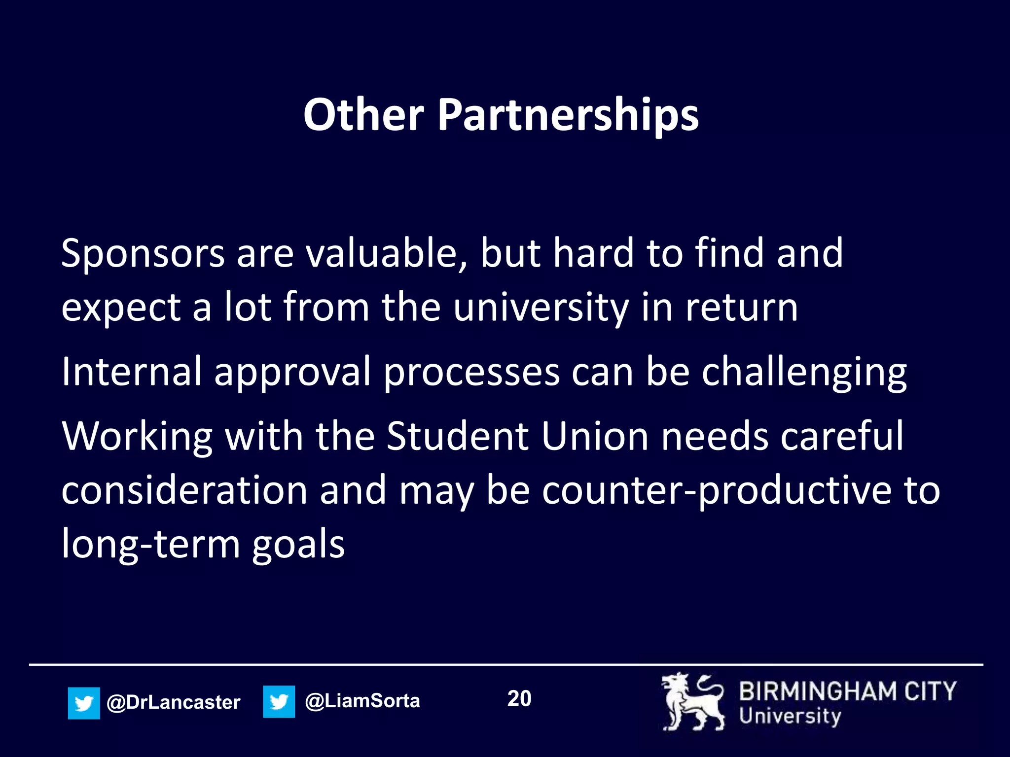 20@DrLancaster @LiamSorta
Other Partnerships
Sponsors are valuable, but hard to find and
expect a lot from the university in return
Internal approval processes can be challenging
Working with the Student Union needs careful
consideration and may be counter-productive to
long-term goals
 