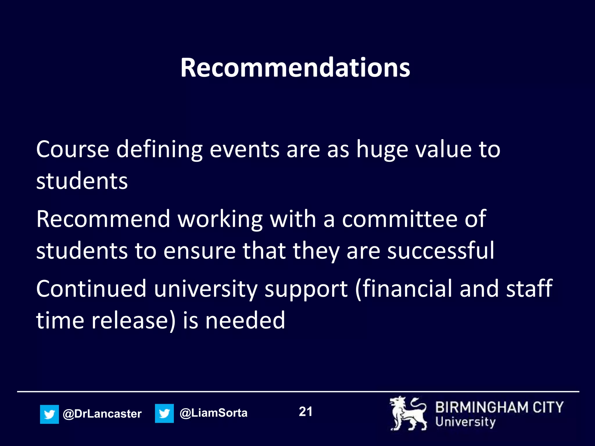 21@DrLancaster @LiamSorta
Recommendations
Course defining events are as huge value to
students
Recommend working with a committee of
students to ensure that they are successful
Continued university support (financial and staff
time release) is needed
 