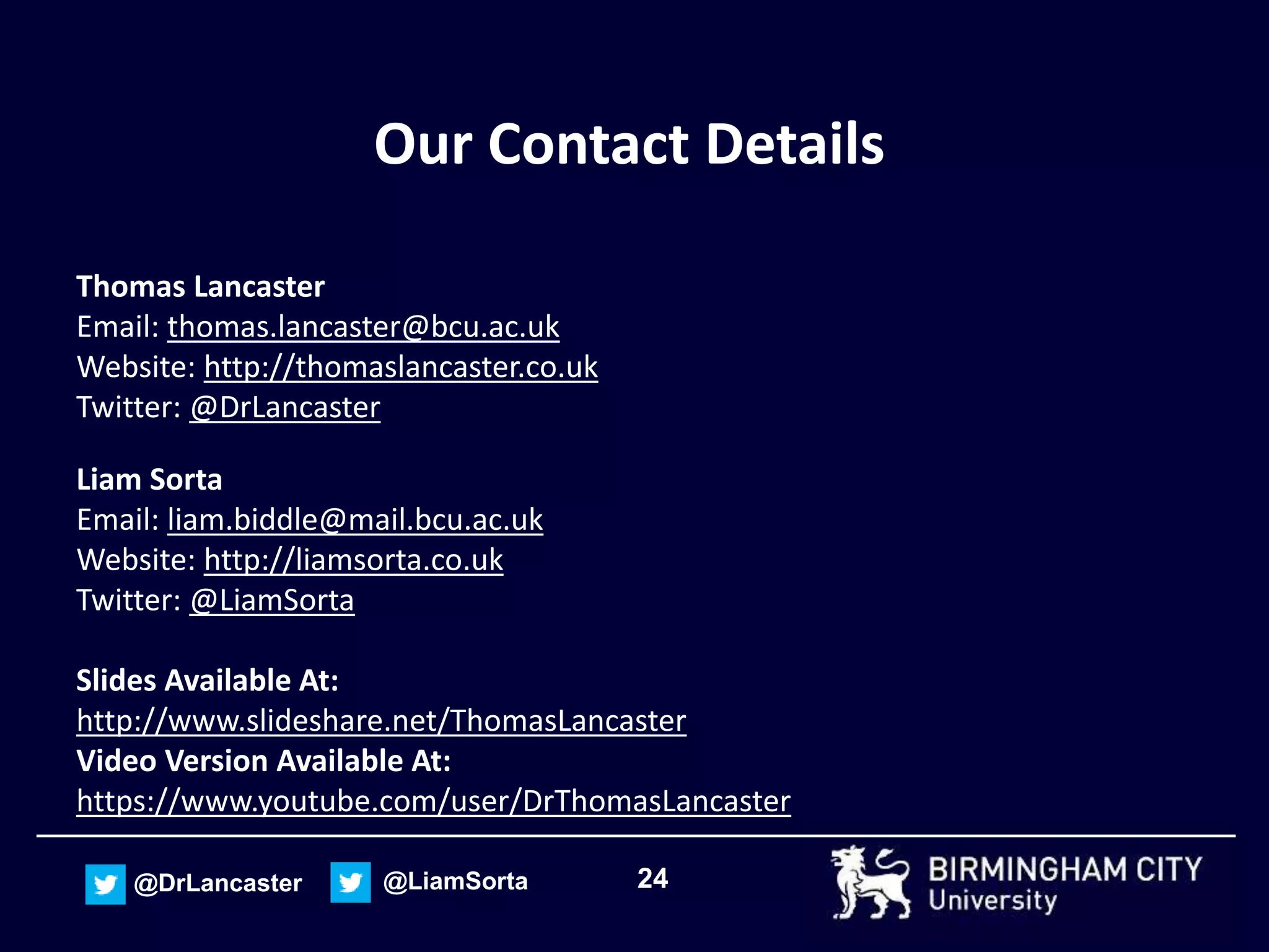 24@DrLancaster @LiamSorta
Our Contact Details
Thomas Lancaster
Email: thomas.lancaster@bcu.ac.uk
Website: http://thomaslancaster.co.uk
Twitter: @DrLancaster
Liam Sorta
Email: liam.biddle@mail.bcu.ac.uk
Website: http://liamsorta.co.uk
Twitter: @LiamSorta
Slides Available At:
http://www.slideshare.net/ThomasLancaster
Video Version Available At:
https://www.youtube.com/user/DrThomasLancaster
 