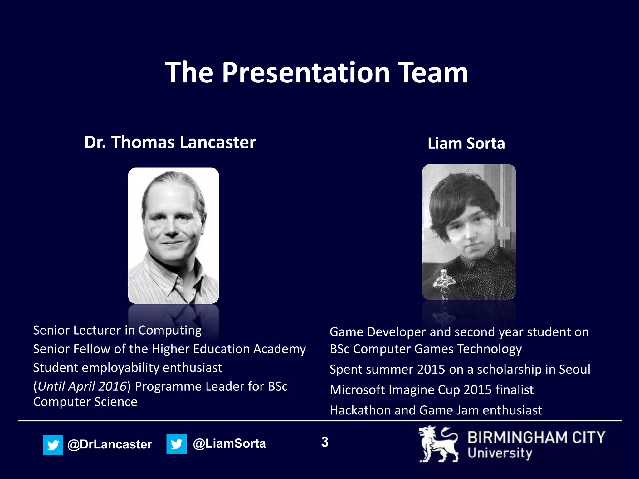 3@DrLancaster @LiamSorta
The Presentation Team
Dr. Thomas Lancaster
Senior Lecturer in Computing
Senior Fellow of the Higher Education Academy
Student employability enthusiast
(Until April 2016) Programme Leader for BSc
Computer Science
Liam Sorta
Game Developer and second year student on
BSc Computer Games Technology
Spent summer 2015 on a scholarship in Seoul
Microsoft Imagine Cup 2015 finalist
Hackathon and Game Jam enthusiast
 
