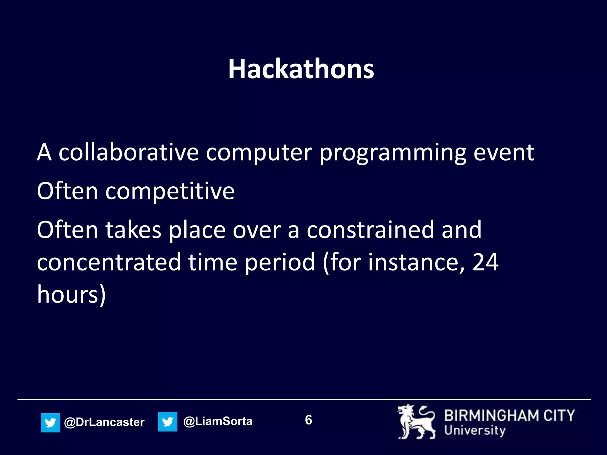 6@DrLancaster @LiamSorta
Hackathons
A collaborative computer programming event
Often competitive
Often takes place over a constrained and
concentrated time period (for instance, 24
hours)
 