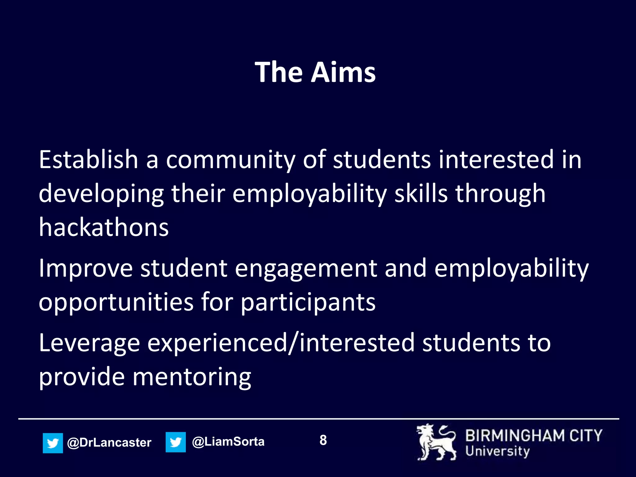 8@DrLancaster @LiamSorta
The Aims
Establish a community of students interested in
developing their employability skills through
hackathons
Improve student engagement and employability
opportunities for participants
Leverage experienced/interested students to
provide mentoring
 