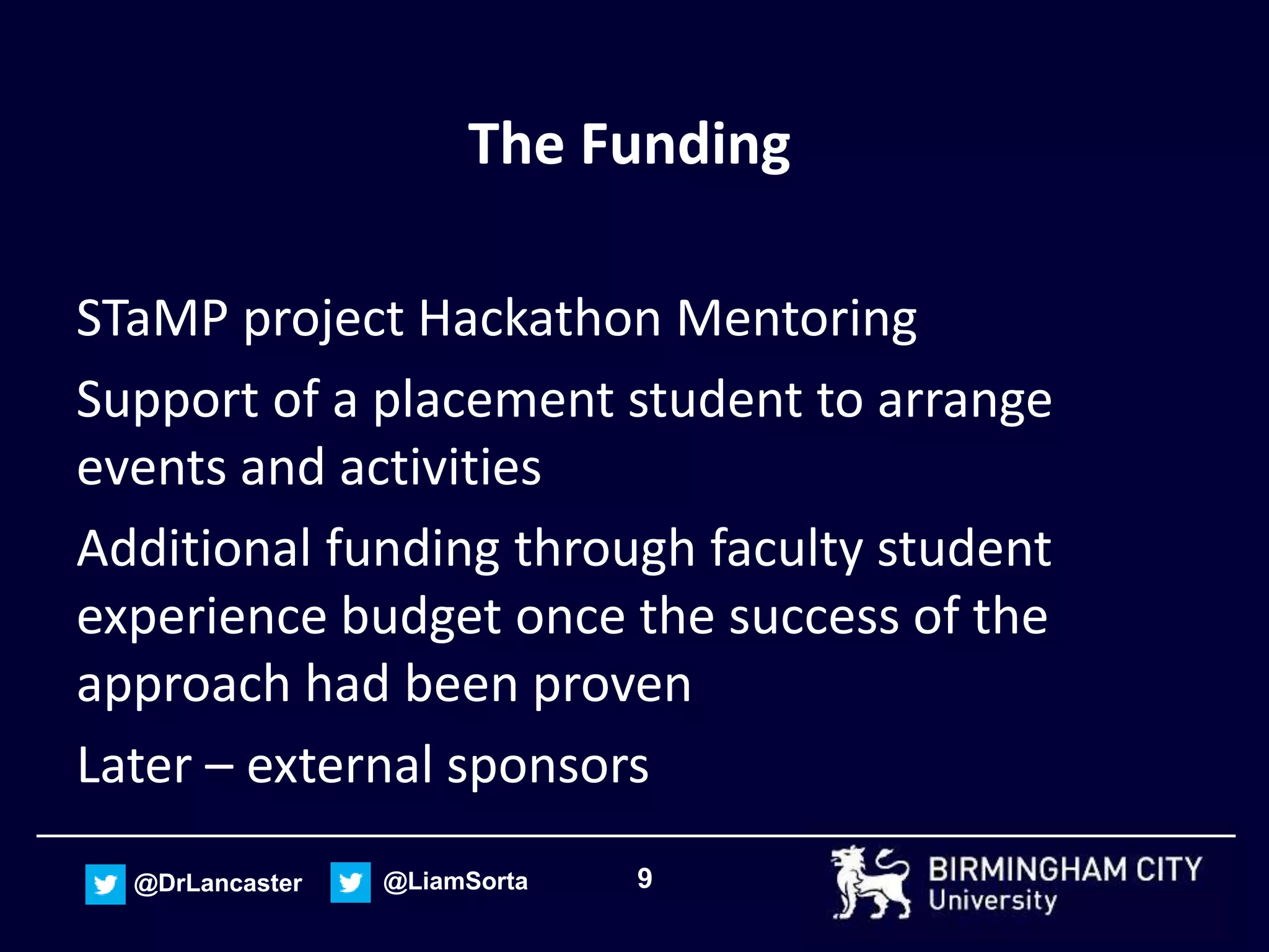 9@DrLancaster @LiamSorta
The Funding
STaMP project Hackathon Mentoring
Support of a placement student to arrange
events and activities
Additional funding through faculty student
experience budget once the success of the
approach had been proven
Later – external sponsors
 