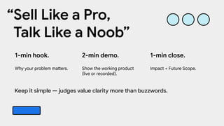 2-min demo.
Show the working product
(live or recorded).
1-min hook.
Why your problem matters.
1-min close.
Impact + Future Scope.
“Sell Like a Pro,
Talk Like a Noob”
Keep it simple — judges value clarity more than buzzwords.
 