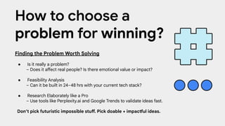 Finding the Problem Worth Solving
● Is it really a problem?
– Does it affect real people? Is there emotional value or impact?
● Feasibility Analysis
– Can it be built in 24–48 hrs with your current tech stack?
● Research Elaborately like a Pro
– Use tools like Perplexity.ai and Google Trends to validate ideas fast.
Don’t pick futuristic impossible stuff. Pick doable + impactful ideas.
How to choose a
problem for winning?
 