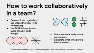 ● Communicate regularly —
use Discord/Notion/Trello
for tracking.
● Use GitHub branches to
avoid chaos in code
merges ● Share feedback early; avoid
ego clashes.
● Celebrate small wins during
the hackathon.
How to work collaboratively
in a team?
“Divide the project like a pizza — everyone gets a slice, but the base (idea) stays common.”
 