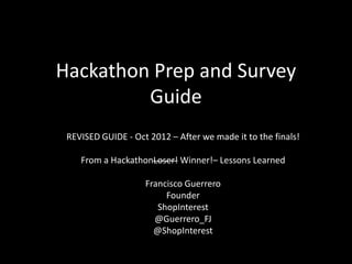 Hackathon Prep and Survey
         Guide
 REVISED GUIDE - Oct 2012 – After we made it to the finals!

    From a HackathonLoser! Winner!– Lessons Learned

                    Francisco Guerrero
                         Founder
                       ShopInterest
                      @Guerrero_FJ
                      @ShopInterest
 