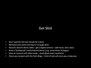Get Slick


•   Don’t wait for the last minute for a deck
•   Rehearse your pitch and have a 5-6 page deck
•   Record a decent demo video – get a digital camera – add music, tell a story
•   Have a ‘bulletproof’ nonfunctional demo, (e.g. screenshots of pages)
•   Have an account with data ready – avoid ghost-town syndrome
•   Share your project with the Tech Blogs – A bit of luck will carry you a long way
 