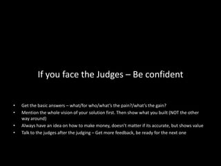 If you face the Judges – Be confident


•   Get the basic answers – what/for who/what’s the pain?/what’s the gain?
•   Mention the whole vision of your solution first. Then show what you built (NOT the other
    way around)
•   Always have an idea on how to make money, doesn’t matter if its accurate, but shows value
•   Talk to the judges after the judging – Get more feedback, be ready for the next one
 