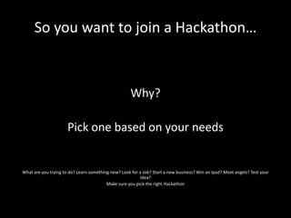 So you want to join a Hackathon…



                                                     Why?

                      Pick one based on your needs


What are you trying to do? Learn something new? Look for a Job? Start a new business? Win an Ipad? Meet angels? Test your
                                                         idea?
                                         Make sure you pick the right Hackathon
 