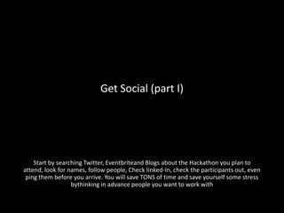 Get Social (part I)




    Start by searching Twitter, Eventbriteand Blogs about the Hackathon you plan to
attend, look for names, follow people, Check linked-In, check the participants out, even
 ping them before you arrive. You will save TONS of time and save yourself some stress
                  bythinking in advance people you want to work with
 