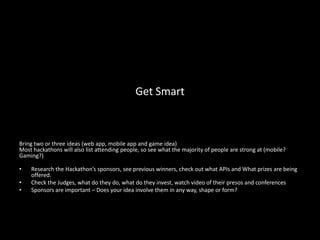 Get Smart



Bring two or three ideas (web app, mobile app and game idea)
Most hackathons will also list attending people, so see what the majority of people are strong at (mobile?
Gaming?)

•   Research the Hackathon’s sponsors, see previous winners, check out what APIs and What prizes are being
    offered.
•   Check the Judges, what do they do, what do they invest, watch video of their presos and conferences
•   Sponsors are important – Does your idea involve them in any way, shape or form?
 