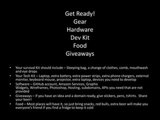 Get Ready!
                                        Gear
                                     Hardware
                                      Dev Kit
                                        Food
                                     Giveaways
•   Your survival Kit should include – Sleeping bag, a change of clothes, comb, mouthwash
    and eye drops
•   Your Tech Kit – Laptop, extra battery, extra power strips, extra phone chargers, external
    monitor, keyboard mouse, projector, extra laptop, devices you need to develop
•   Software – GitHub account, Amazon Services, Graphic
    Widgets, Wireframes, Photoshop, Hosting, subdomains, APIs you need that are not
    provided
•   Giveaways – if you have an idea and a domain ready, give stickers, pens, tshirts. Share
    your beer!
•   Food – Most places will have it, so just bring snacks, red bulls, extra beer will make you
    everyone’s friend if you find a fridge to keep it cold
 