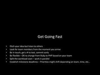 Get Going Fast

•   Pitch your idea but listen to others
•   Look for team members from the moment you arrive
•   Be in touch, get a # to text, commit early
•   Be flexible – OK to change from Ruby to PHP based on your team
•   Split the workload soon – work in parallel
•   Establish milestone deadlines – Priorities might shift depending on team, time, etc…
 