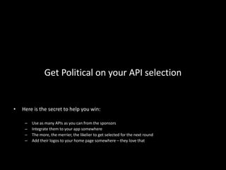 Get Political on your API selection


•   Here is the secret to help you win:

     –   Use as many APIs as you can from the sponsors
     –   Integrate them to your app somewhere
     –   The more, the merrier, the likelier to get selected for the next round
     –   Add their logos to your home page somewhere – they love that
 
