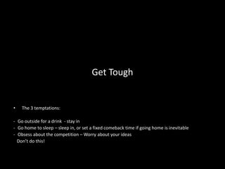 Get Tough


•   The 3 temptations:

- Go outside for a drink - stay in
- Go home to sleep – sleep in, or set a fixed comeback time if going home is inevitable
- Obsess about the competition – Worry about your ideas
  Don’t do this!
 