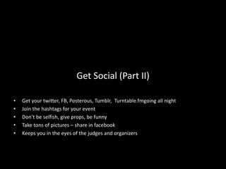 Get Social (Part II)

•   Get your twitter, FB, Posterous, Tumblr, Turntable.fmgoing all night
•   Join the hashtags for your event
•   Don’t be selfish, give props, be funny
•   Take tons of pictures – share in facebook
•   Keeps you in the eyes of the judges and organizers
 