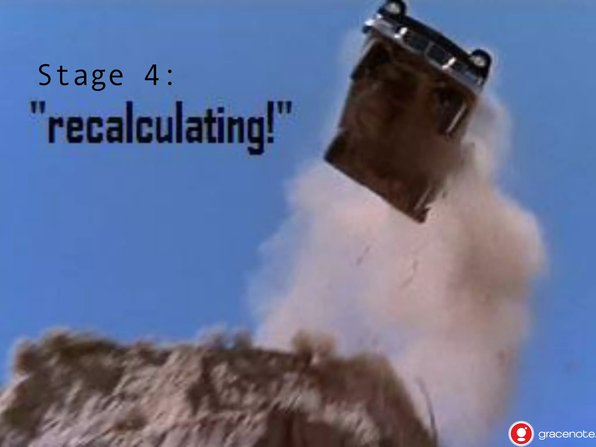 Stage 4: "Recalculating!"

•  Some

things don't work as you
originally thought, some
assumptions are completely wrong,
you'll think there's no way out

•  But

there is usually something else
that does something pretty close

•  Stay

open minded, and revisit the
original idea and design

 