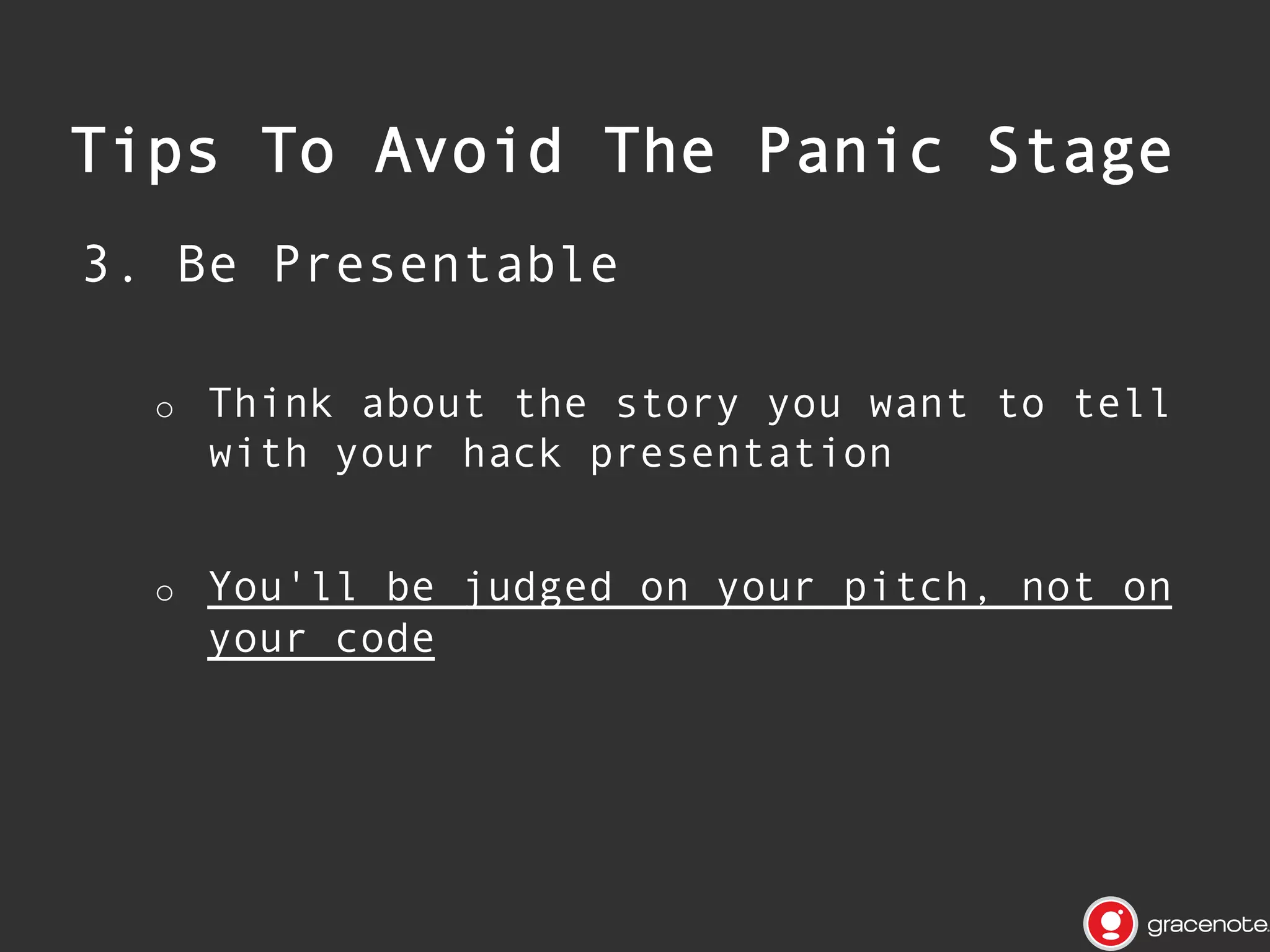 Be Concise

•  Create

a short, memorable name
and tagline that crystallizes
your entire hack

•  Craft
o 
o 
o 
o 

a focused storyline:

What is the one problem you are trying
to solve?
Why does it matter and why do you care?
How does your hack solve the problem?
Don’t complicate the story with endless
lists of possible enhancements

 