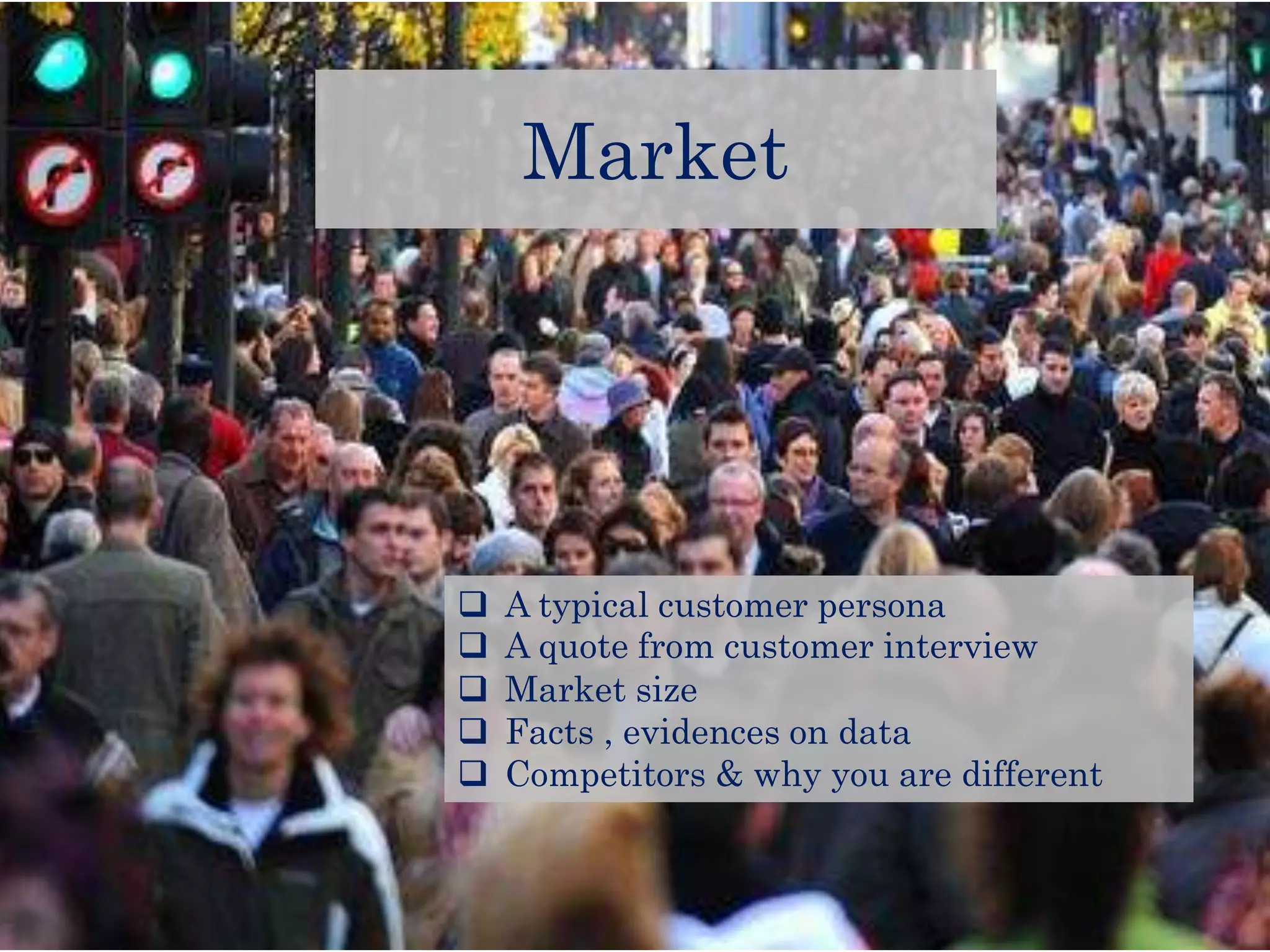 Market
A typical customer persona
A quote from customer interview
Market size
Facts , evidences on data
Competitors & why you are different