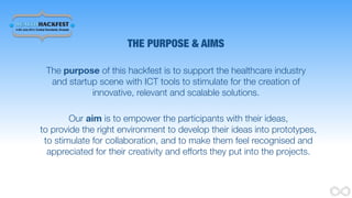 THE PURPOSE & AIMS
The purpose of this hackfest is to support the healthcare industry
and startup scene with ICT tools to stimulate for the creation of
innovative, relevant and scalable solutions.
Our aim is to empower the participants with their ideas,
to provide the right environment to develop their ideas into prototypes,
to stimulate for collaboration, and to make them feel recognised and
appreciated for their creativity and efforts they put into the projects.
 