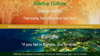 “fail early, fail often and fail fast”
Silicon Valley
Europe
“if you fail in Europe, you’re done”
Attitude European investors: Previous failure is a sign not to invest
Attitude American investors: Multiple failures shows tenacity and experience
Startup Culture
 