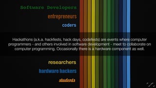 Hackathons (a.k.a. hackfests, hack days, codefests) are events where computer
programmers - and others involved in software development - meet to collaborate on
computer programming. Occasionally there is a hardware component as well.
Software Developers
coders
hardware hackers
researchers
entrepreneurs
students
 