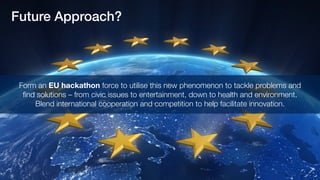 Future Approach?
Form an EU hackathon force to utilise this new phenomenon to tackle problems and
find solutions – from civic issues to entertainment, down to health and environment.
Blend international cooperation and competition to help facilitate innovation.
 