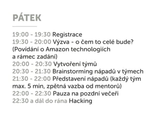 PÁTEK
19:00 - 19:30 Registrace
19:30 - 20:00 Výzva - o čem to celé bude?
(Povídání o Amazon technologiích
a rámec zadání)
20:00 - 20:30 Vytvoření týmů
20:30 - 21:30 Brainstorming nápadů v týmech
21:30 - 22:00 Představení nápadů (každý tým
max. 5 min, zpětná vazba od mentorů)
22:00 - 22:30 Pauza na pozdní večeři
22:30 a dál do rána Hacking
 