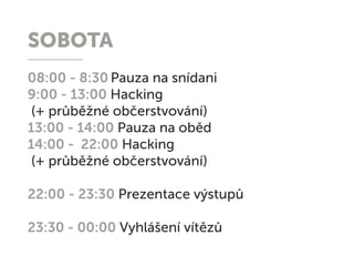 SOBOTA
08:00 - 8:30 Pauza na snídani
9:00 - 13:00 Hacking
(+ průběžné občerstvování)
13:00 - 14:00 Pauza na oběd
14:00 - 22:00 Hacking
(+ průběžné občerstvování)
22:00 - 23:30 Prezentace výstupů
23:30 - 00:00 Vyhlášení vítězů
 