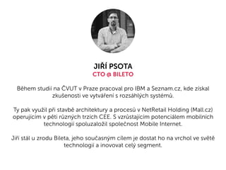 JIŘÍ PSOTA
CTO @ BILETO
Během studií na ČVUT v Praze pracoval pro IBM a Seznam.cz, kde získal
zkušenosti ve vytváření s rozsáhlých systémů.
Ty pak využil při stavbě architektury a procesů v NetRetail Holding (Mall.cz)
operujícím v pěti různých trzích CEE. S vzrůstajícím potenciálem mobilních
technologií spoluzaložil společnost Mobile Internet.
Jiří stál u zrodu Bileta, jeho současným cílem je dostat ho na vrchol ve světě
technologií a inovovat celý segment.
 