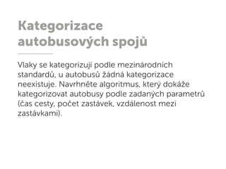 Kategorizace
autobusových spojů
Vlaky se kategorizují podle mezinárodních
standardů, u autobusů žádná kategorizace
neexistuje. Navrhněte algoritmus, který dokáže
kategorizovat autobusy podle zadaných parametrů
(čas cesty, počet zastávek, vzdálenost mezi
zastávkami).
 