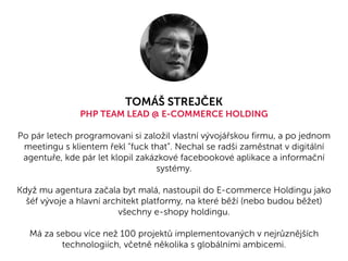 TOMÁŠ STREJČEK
PHP TEAM LEAD @ E-COMMERCE HOLDING
Po pár letech programovani si založil vlastní vývojářskou firmu, a po jednom
meetingu s klientem řekl "fuck that”. Nechal se radši zaměstnat v digitální
agentuře, kde pár let klopil zakázkové facebookové aplikace a informační
systémy.
Když mu agentura začala byt malá, nastoupil do E-commerce Holdingu jako
šéf vývoje a hlavní architekt platformy, na které běží (nebo budou běžet)
všechny e-shopy holdingu.
Má za sebou více než 100 projektů implementovaných v nejrůznějších
technologiích, včetně několika s globálními ambicemi.
 