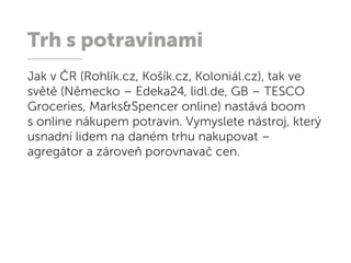 Trh s potravinami
Jak v ČR (Rohlík.cz, Košík.cz, Koloniál.cz), tak ve
světě (Německo – Edeka24, lidl.de, GB – TESCO
Groceries, Marks&Spencer online) nastává boom
s online nákupem potravin. Vymyslete nástroj, který
usnadní lidem na daném trhu nakupovat –
agregátor a zároveň porovnavač cen.
 