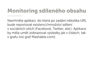 Monitoring sdíleného obsahu
Navrhněte aplikaci, do která po zadání několika URL
bude reportovat existenci/množství sdílení
v sociálních sítích (Facebook, Twitter, atd.). Aplikace
by měla umět zobrazovat výsledky jak v číslech, tak
v grafu (viz graf Mashable.com).
 