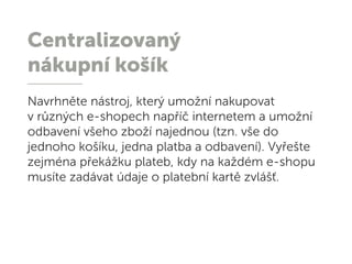 Centralizovaný
nákupní košík
Navrhněte nástroj, který umožní nakupovat
v různých e-shopech napříč internetem a umožní
odbavení všeho zboží najednou (tzn. vše do
jednoho košíku, jedna platba a odbavení). Vyřešte
zejména překážku plateb, kdy na každém e-shopu
musíte zadávat údaje o platební kartě zvlášť.
 