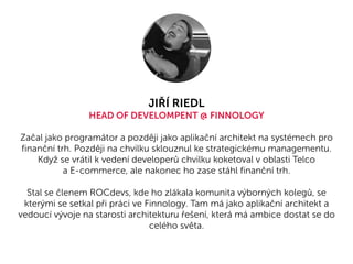 JIŘÍ RIEDL
HEAD OF DEVELOMPENT @ FINNOLOGY
Začal jako programátor a později jako aplikační architekt na systémech pro
finanční trh. Později na chvilku sklouznul ke strategickému managementu.
Když se vrátil k vedení developerů chvilku koketoval v oblasti Telco
a E-commerce, ale nakonec ho zase stáhl finanční trh.
Stal se členem ROCdevs, kde ho zlákala komunita výborných kolegů, se
kterými se setkal při práci ve Finnology. Tam má jako aplikační architekt a
vedoucí vývoje na starosti architekturu řešení, která má ambice dostat se do
celého světa.
 