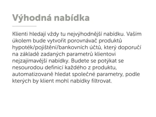 Výhodná nabídka
Klienti hledají vždy tu nejvýhodnější nabídku. Vaším
úkolem bude vytvořit porovnávač produktů
hypoték/pojištění/bankovních účtů, který doporučí
na základě zadaných parametrů klientovi
nejzajímavější nabídky. Budete se potýkat se
nesourodou definicí každého z produktu,
automatizovaně hledat společné parametry, podle
kterých by klient mohl nabídky filtrovat.
 