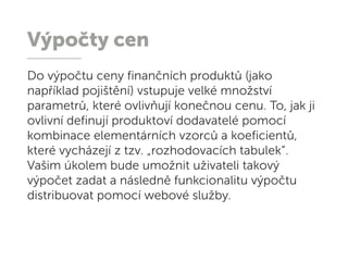 Výpočty cen
Do výpočtu ceny finančních produktů (jako
například pojištění) vstupuje velké množství
parametrů, které ovlivňují konečnou cenu. To, jak ji
ovlivní definují produktoví dodavatelé pomocí
kombinace elementárních vzorců a koeficientů,
které vycházejí z tzv. „rozhodovacích tabulek“.
Vašim úkolem bude umožnit uživateli takový
výpočet zadat a následně funkcionalitu výpočtu
distribuovat pomocí webové služby.
 
