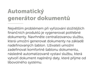 Automatický
generátor dokumentů
Největším problémem při vyřizování složitějších
finančních produktů je vygenerovat potřebné
dokumenty. Navrhněte centralizovanou službu,
která umožní generovat dokumenty na základě
nadefinovaných šablon. Uživateli umožní
zadefinovat komfortně šablonu dokumentu,
následně automatizovaně vystaví službu, která
vytvoří dokument naplněný daty, které přijme od
libovolného systému.
 