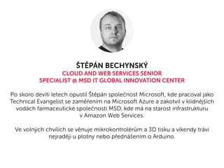 ŠTĚPÁN BECHYNSKÝ
CLOUD AND WEB SERVICES SENIOR
SPECIALIST @ MSD IT GLOBAL INNOVATION CENTER
Po skoro devíti letech opustil Štěpán společnost Microsoft, kde pracoval jako
Technical Evangelist se zaměřením na Microsoft Azure a zakotvil v klidnějších
vodách farmaceutické společnosti MSD, kde má na starost infrastrukturu
v Amazon Web Services.
Ve volných chvílích se věnuje mikrokontrolérům a 3D tisku a víkendy tráví
nejraději u plotny nebo přednášením o Arduino.
 
