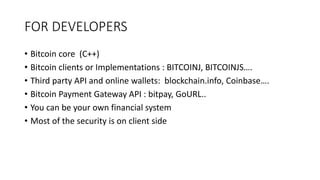 FOR DEVELOPERS
• Bitcoin core (C++)
• Bitcoin clients or Implementations : BITCOINJ, BITCOINJS….
• Third party API and online wallets: blockchain.info, Coinbase….
• Bitcoin Payment Gateway API : bitpay, GoURL..
• You can be your own financial system
• Most of the security is on client side
 