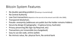 Bitcoin System Features
• Pseudo- anonymity (addresses are public but the holder remains hidden)
• Secure by design (Cryptography : Cryptocurrency, hashrate)
• Privacy preserving (No Sign-Up Required, etc)
• Transactions are Irreversible (no chargeback)
• Easy to use (Qr code, online wallet)
• No intrinsic value, No physical form, No central bank
• No double-spending problem (Cheating or Counterfeiting).
• No Central Authority
• Low Cost transactions (depends on the size not on the amount send 10$ is like 10M$).
• Transparent blockchain.
 