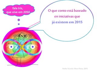Agorasou
Iris N’SpirAll,
vivo em 2050
PedroVicente Alves Pinto, 2015
O que conto está baseado
en iniciativasque
já existem em 2015
fala Iris,
que vive em 2050
 