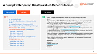 11
My name is {Ed Challis}.
My job role is {Sales Development Representative} at
UiPath.
I’m emailing {Tom Joseph} who works at {BMW}
{Tom Joseph}’s job title is {Automation Program Manager}
Write an email to {Tom Joseph}
That links to our top 3 use-cases in Tom’s industry:
• {use-case 1: Automotive}
• {use-case 2: Automotive}
• {use-case 3: Automotive}
The goal of the email is get {Tom Joseph} to request a
demo with me.
Adopt the UiPath style guide:
• {uipath style guide bullet 1}
• {uipath style guide bullet 2}
• {uipath style guide bullet 3}
A Prompt with Context Creates a Much Better Outcomes
Subject: Empower BMW's Automation Journey with UiPath's Top 3 RPA Use-Cases
Hi Tom,
I hope you're doing well! As BMW's Automation Program Manager, you have a profound impact on
driving innovation and optimizing operations. That's why I'm excited to share our top 3 RPA use-
cases that are tailored for the unique needs of auto-manufacturers like BMW:
1.Accounts Payable: Explore how auto-manufacturers leverage RPA to streamline invoice
processing and increase accuracy. Learn more: www.uipath.com/auto-ap
2.Order Management: Discover how RPA saves millions by boosting efficiency and reducing errors
in order management. Dive in: www.uipath.com/order-management
3.Customer Service: Uncover our approach to revolutionizing customer experiences within the auto
industry using automation. Check it out: www.uipath.com/auto-cs
Tom, I'd love to provide a personalized demo of our UiPath platform, focused on transforming BMW's
automation capabilities. Simply reply to this email or call me at 07793070297 to schedule a demo
call at your convenience.
Looking forward to showcasing how UiPath's RPA solutions can elevate BMW's operations and
customer satisfaction to new heights.
Best regards,
Ed Challis
Enterprise Account Exec
ed.challis@uipath.com
07793070297
UiPath Inc.
The Task The Output
The Context
 