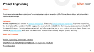 16
Subject:
Create automations and use collection of prompts to solve tasks by accessing LLMs. This can be combined with other AI are
techniques and models.
Definition:
Prompt engineering is a concept in artificial intelligence, particularly natural language processing. In prompt engineering,
the description of the task that the AI is supposed to accomplish is embedded in the input, e.g. as a question, instead of it
being explicitly given. Prompt engineering typically works by converting one or more tasks to a prompt-based dataset and
training a language model with what has been called "prompt-based learning" or just "prompt learning".
Reads and Examples:
Prompt engineering for reusable activities
(68) ChatGPT: 5 Prompt Engineering Secrets For Beginners – YouTube
Promptbase.com
Prompt Engineering
 