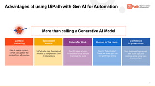 3
Advantages of using UiPath with Gen AI for Automation
More than calling a Generative AI Model
Context
Gathering
Specialized
Models
Robots Do Work Human In The Loop
Confidence
in governance
UiPath also has Specialized
models to complement Gen
AI interactions
Gen AI needs context,
UiPath can gather the
context from all sources
Gen AI is just a brain,
Automation is the muscle
that does the work
Gen AI “hallucinates”.
There are times you can
not get things wrong
Your business is governed
with audit logs and
controls while using Gen
AI with UiPath
 