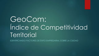 GeoCom:
Índice de Competitividad
Territorial
IDENTIFICANDO FACTORES DE ÉXITO EMPRESARIAL SOBRE LA CIUDAD
 