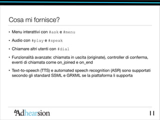 Cosa mi fornisce?
• Menu interattivi con #ask e #menu
• Audio con #play e #speak
• Chiamare altri utenti con #dial
• Funzionalità avanzate: chiamata in uscita (originate), controller di conferma,
eventi di chiamata come on_joined e on_end 

• Text-to-speech (TTS) e automated speech recognition (ASR) sono supportati
secondo gli standard SSML e GRXML se la piattaforma li supporta

11

 